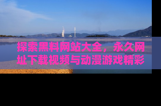 探索黑料网站大全，永久网址下载视频与动漫游戏精彩瞬间！