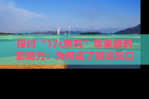 探讨“17c黑料”苹果版的影响力：为何成了舆论风口？