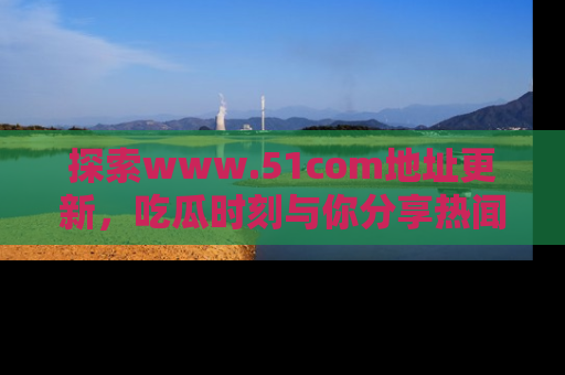 探索www.51com地址更新，吃瓜时刻与你分享热闻