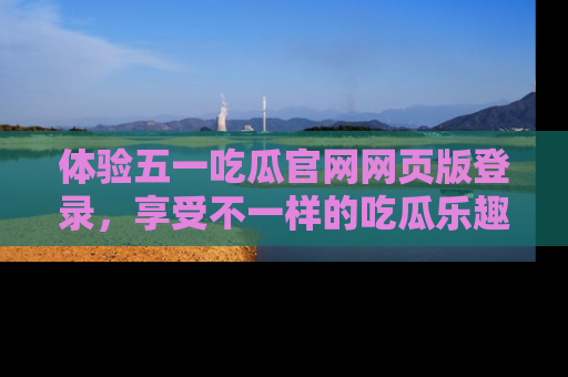 体验五一吃瓜官网网页版登录，享受不一样的吃瓜乐趣与互动体验