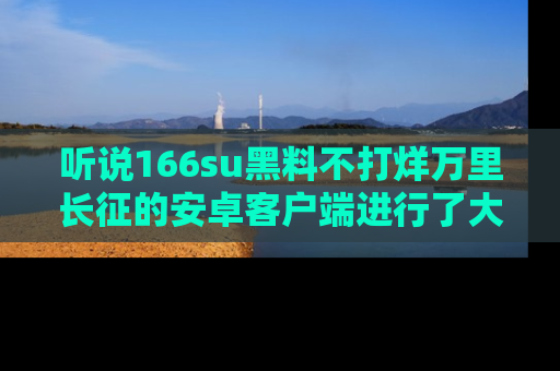 听说166su黑料不打烊万里长征的安卓客户端进行了大更新，八卦内容更加精彩与丰富！