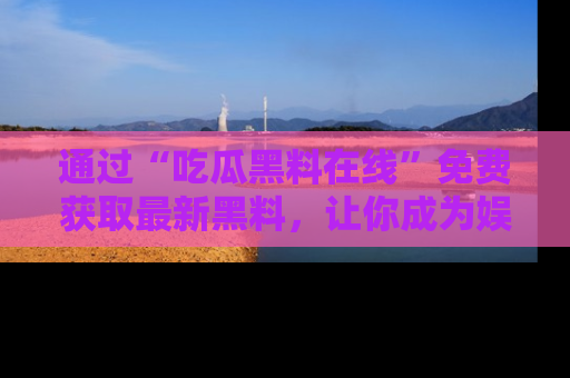 通过“吃瓜黑料在线”免费获取最新黑料，让你成为娱乐圈的内幕专家！