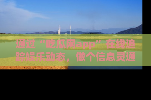 通过“吃瓜网app”在线追踪娱乐动态，做个信息灵通的吃瓜群众！