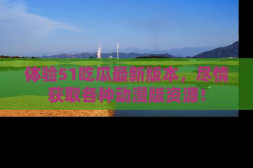 体验51吃瓜最新版本，尽情获取各种动漫版资源！