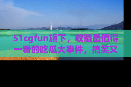 51cgfun旗下,收藏最值得一看的吃瓜大事件,搞笑又精彩!