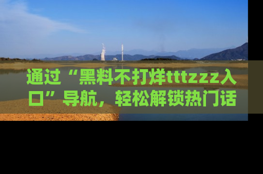 通过“黑料不打烊tttzzz入口”导航，轻松解锁热门话题及娱乐圈黑料内幕