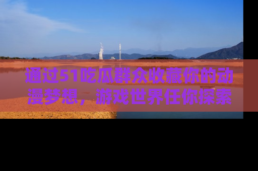 通过51吃瓜群众收藏你的动漫梦想，游戏世界任你探索