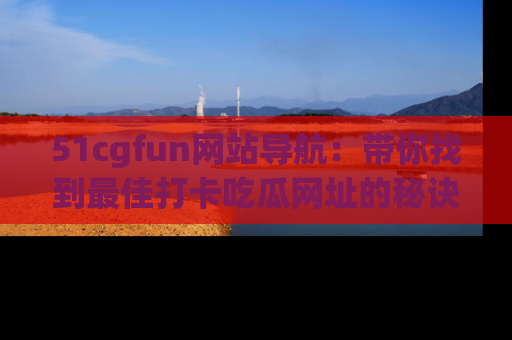 51cgfun网站导航:带你找到最佳打卡吃瓜网址的秘诀