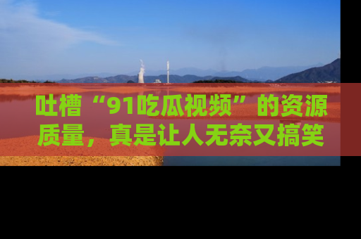 吐槽“91吃瓜视频”的资源质量，真是让人无奈又搞笑！