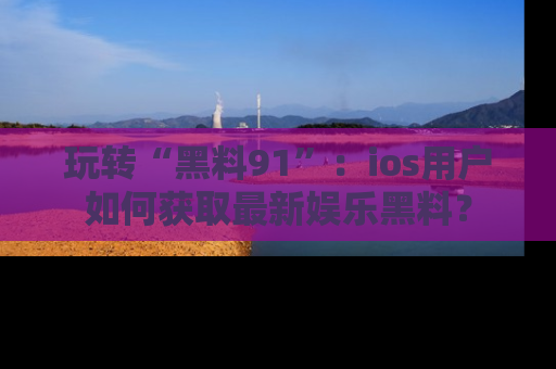 玩转“黑料91”：ios用户如何获取最新娱乐黑料？