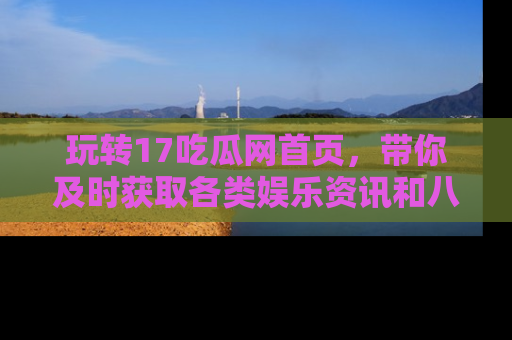 玩转17吃瓜网首页，带你及时获取各类娱乐资讯和八卦故事！