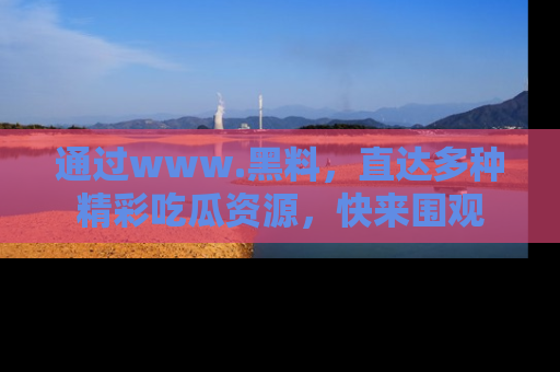 通过www.黑料，直达多种精彩吃瓜资源，快来围观