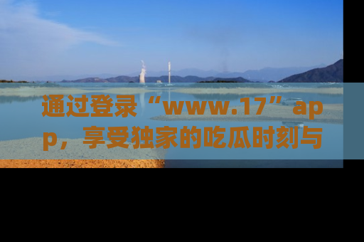 通过登录“www.17”app，享受独家的吃瓜时刻与娱乐资讯！