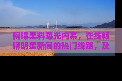 网曝黑料曝光内幕，在线畅聊明星新闻的热门线路，及时掌握最新消息！