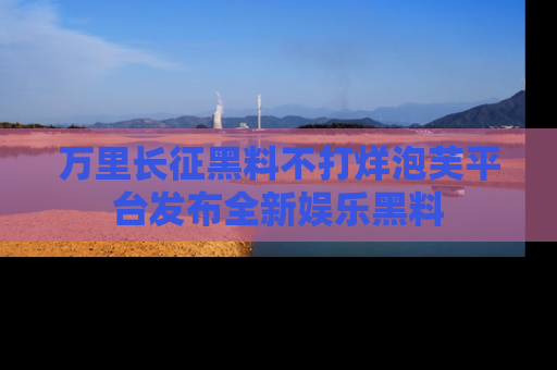 万里长征黑料不打烊泡芙平台发布全新娱乐黑料