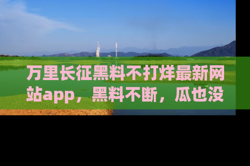 万里长征黑料不打烊最新网站app，黑料不断，瓜也没断，真香！