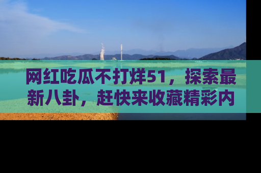 网红吃瓜不打烊51，探索最新八卦，赶快来收藏精彩内容！