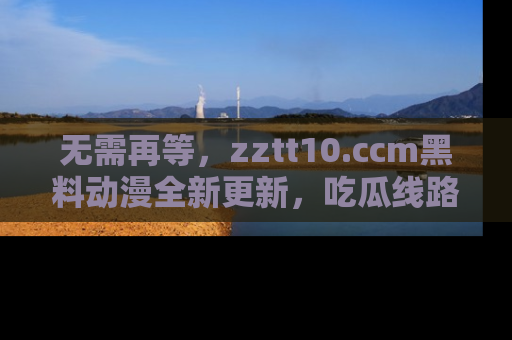 无需再等,zztt10.ccm黑料动漫全新更新,吃瓜线路佛系推荐!