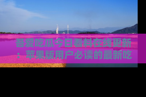 吾爱吃瓜今日看料在线更新:苹果版用户必读的最新吃瓜技巧