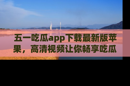 五一吃瓜app下载最新版苹果,高清视频让你畅享吃瓜乐趣