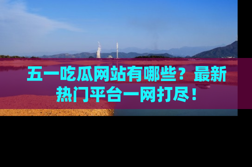 五一吃瓜网站有哪些?最新热门平台一网打尽!
