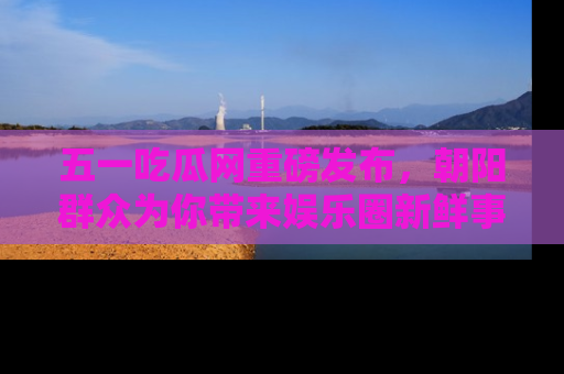五一吃瓜网重磅发布,朝阳群众为你带来娱乐圈新鲜事!
