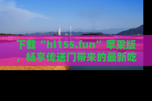 下载“hl155.fun”苹果版,畅享传送门带来的最新吃瓜资讯