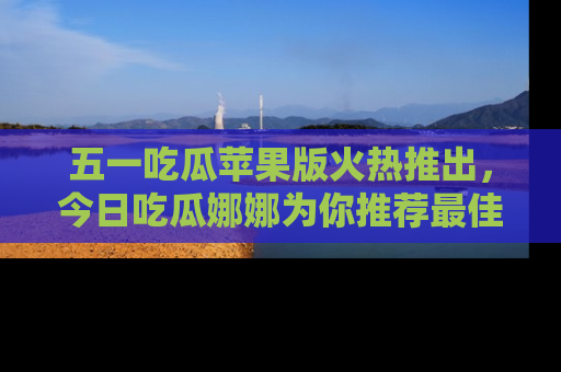 五一吃瓜苹果版火热推出,今日吃瓜娜娜为你推荐最佳美食!