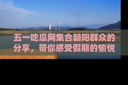 五一吃瓜网集合朝阳群众的分享,带你感受假期的愉悦!