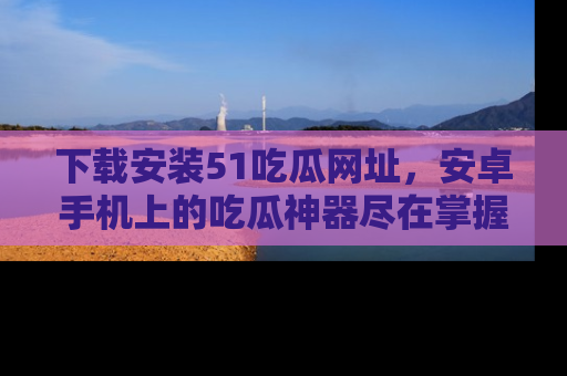 下载安装51吃瓜网址,安卓手机上的吃瓜神器尽在掌握