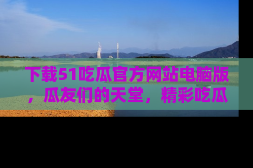 下载51吃瓜官方网站电脑版,瓜友们的天堂,精彩吃瓜故事不容错过!
