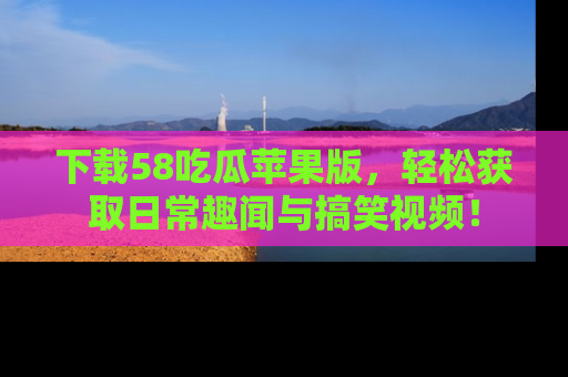 下载58吃瓜苹果版,轻松获取日常趣闻与搞笑视频!