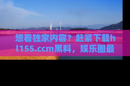 想看独家内容?赶紧下载hl155.ccm黑料,娱乐圈最劲爆的新闻一手掌握!