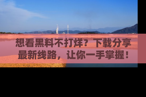 想看黑料不打烊?下载分享最新线路,让你一手掌握!