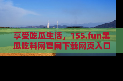 享受吃瓜生活,155.fun黑瓜吃料网官网下载网页入口全解析