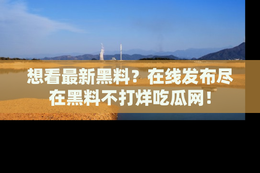 想看最新黑料？在线发布尽在黑料不打烊吃瓜网！