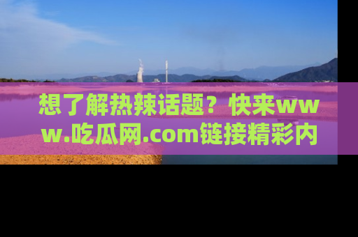 想了解热辣话题?快来www.吃瓜网.com链接精彩内容!