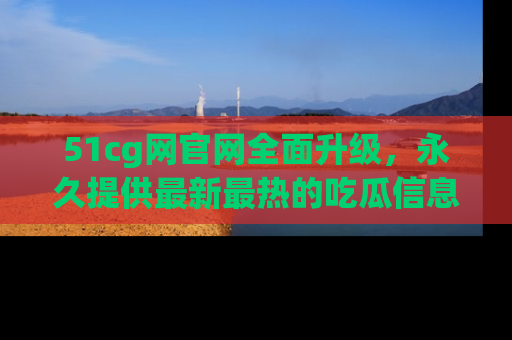 51cg网官网全面升级，永久提供最新最热的吃瓜信息，助你永远走在潮流前端！