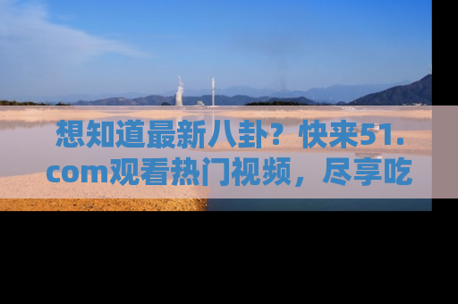 想知道最新八卦?快来51.com观看热门视频,尽享吃瓜乐趣!