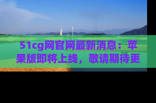 51cg网官网最新消息：苹果版即将上线，敬请期待更多吃瓜内容！