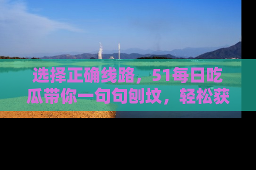 选择正确线路,51每日吃瓜带你一句句刨坟,轻松获取娱乐新资讯
