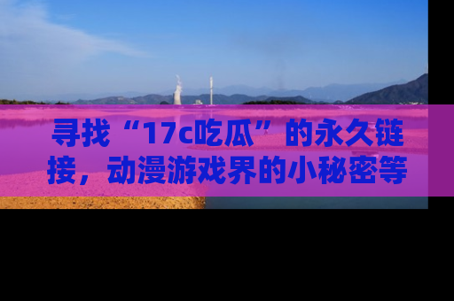 寻找“17c吃瓜”的永久链接,动漫游戏界的小秘密等你来揭秘!