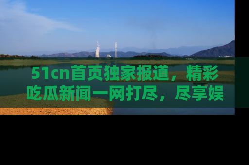 51cn首页独家报道，精彩吃瓜新闻一网打尽，尽享娱乐盛宴