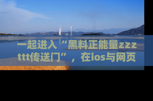 一起进入“黑料正能量zzzttt传送门”,在ios与网页中享受热辣资讯的快乐吧!