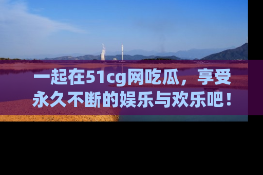 一起在51cg网吃瓜,享受永久不断的娱乐与欢乐吧!