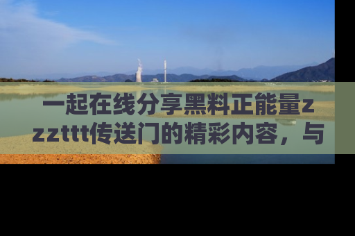 一起在线分享黑料正能量zzzttt传送门的精彩内容，与朋友互动！