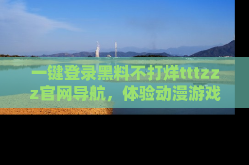 一键登录黑料不打烊tttzzz官网导航,体验动漫游戏风格黑料盛宴
