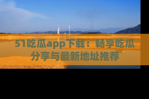 51吃瓜app下载：畅享吃瓜分享与最新地址推荐