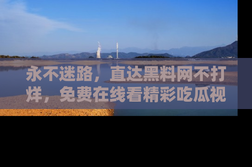 永不迷路，直达黑料网不打烊，免费在线看精彩吃瓜视频！