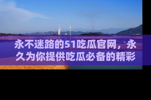 永不迷路的51吃瓜官网，永久为你提供吃瓜必备的精彩资讯